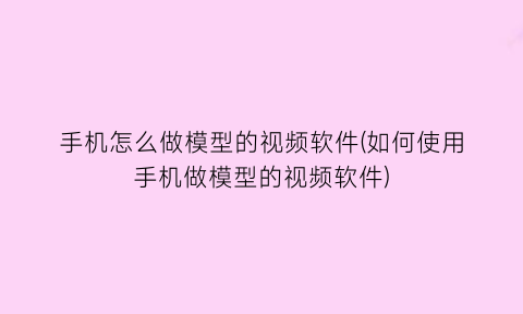 手机怎么做模型的视频软件(如何使用手机做模型的视频软件)