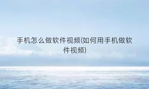 “手机怎么做软件视频(如何用手机做软件视频)