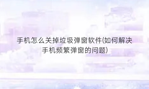 “手机怎么关掉垃圾弹窗软件(如何解决手机频繁弹窗的问题)