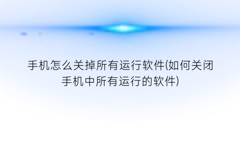 手机怎么关掉所有运行软件(如何关闭手机中所有运行的软件)