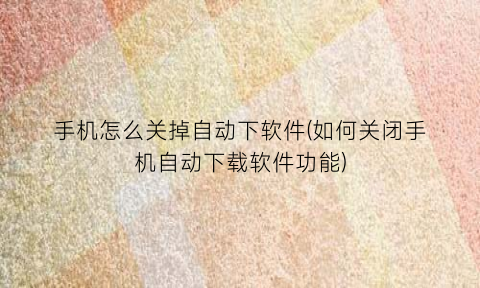 “手机怎么关掉自动下软件(如何关闭手机自动下载软件功能)
