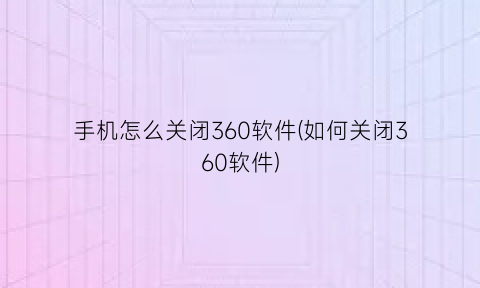 “手机怎么关闭360软件(如何关闭360软件)