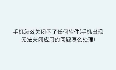 手机怎么关闭不了任何软件(手机出现无法关闭应用的问题怎么处理)