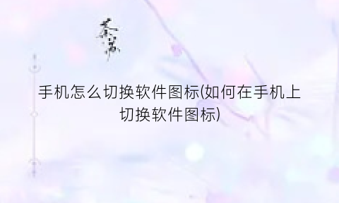 “手机怎么切换软件图标(如何在手机上切换软件图标)