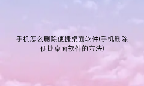“手机怎么删除便捷桌面软件(手机删除便捷桌面软件的方法)