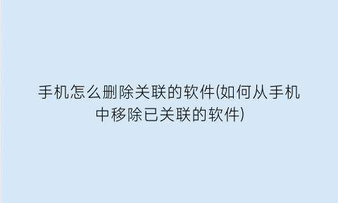 手机怎么删除关联的软件(如何从手机中移除已关联的软件)