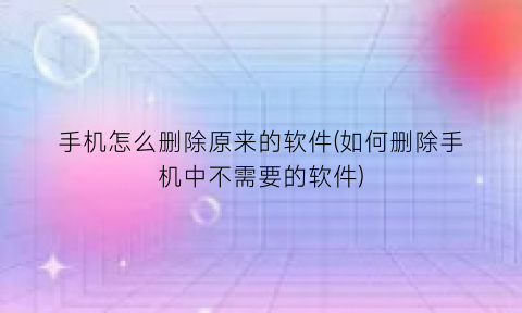 手机怎么删除原来的软件(如何删除手机中不需要的软件)