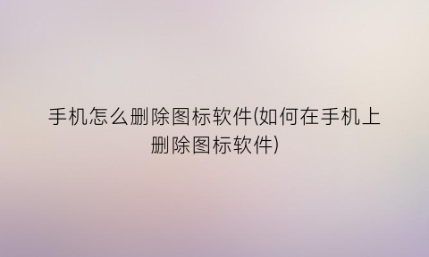 手机怎么删除图标软件(如何在手机上删除图标软件)