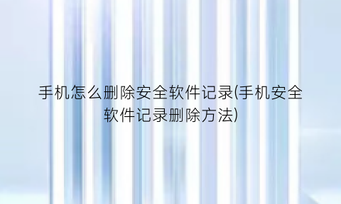 手机怎么删除安全软件记录(手机安全软件记录删除方法)