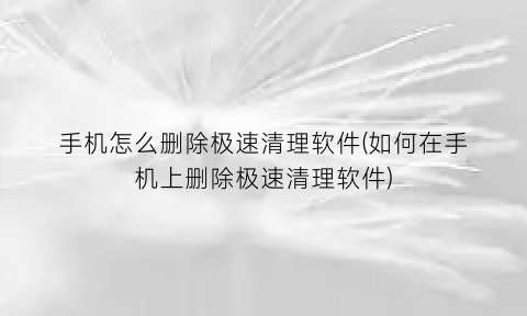 手机怎么删除极速清理软件(如何在手机上删除极速清理软件)