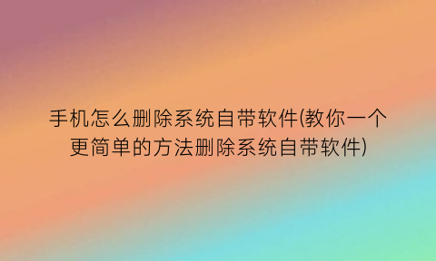 手机怎么删除系统自带软件(教你一个更简单的方法删除系统自带软件)