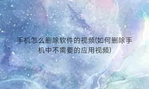 “手机怎么删除软件的视频(如何删除手机中不需要的应用视频)