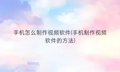 “手机怎么制作视频软件(手机制作视频软件的方法)