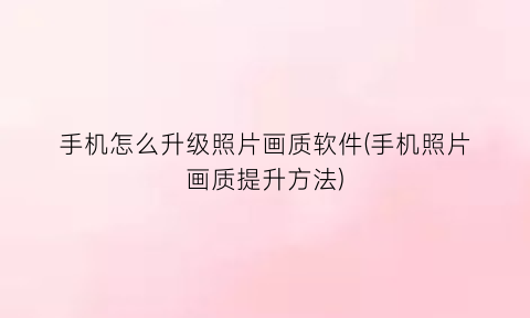 “手机怎么升级照片画质软件(手机照片画质提升方法)