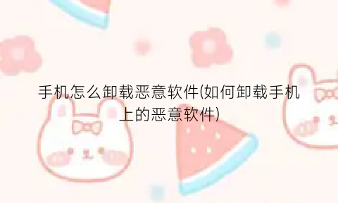 手机怎么卸载恶意软件(如何卸载手机上的恶意软件)