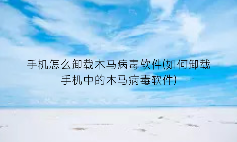 手机怎么卸载木马病毒软件(如何卸载手机中的木马病毒软件)