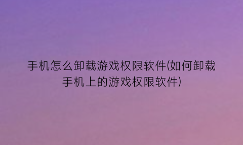 手机怎么卸载游戏权限软件(如何卸载手机上的游戏权限软件)