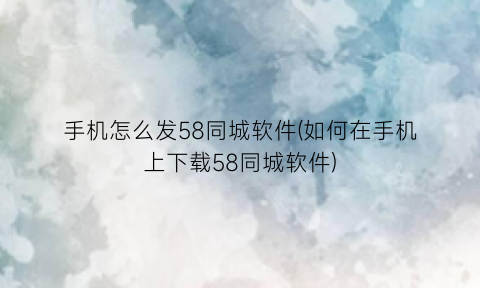 手机怎么发58同城软件(如何在手机上下载58同城软件)