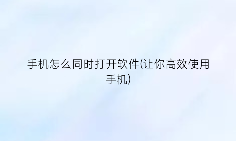 “手机怎么同时打开软件(让你高效使用手机)