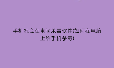 “手机怎么在电脑杀毒软件(如何在电脑上给手机杀毒)