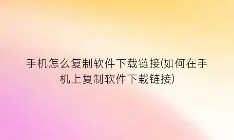 手机怎么复制软件下载链接(如何在手机上复制软件下载链接)