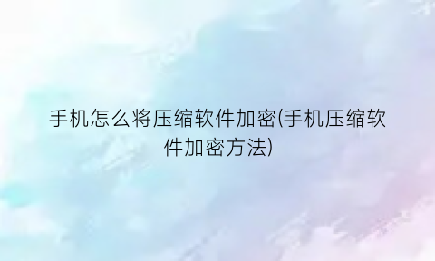 手机怎么将压缩软件加密(手机压缩软件加密方法)