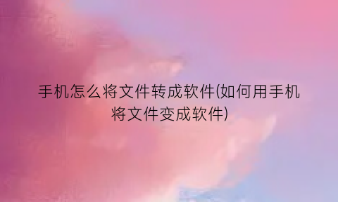 “手机怎么将文件转成软件(如何用手机将文件变成软件)