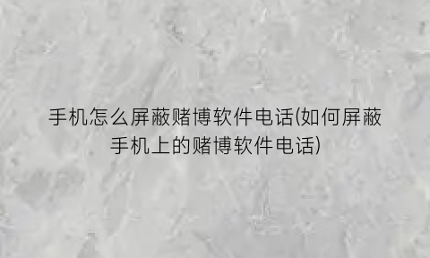 手机怎么屏蔽赌博软件电话(如何屏蔽手机上的赌博软件电话)