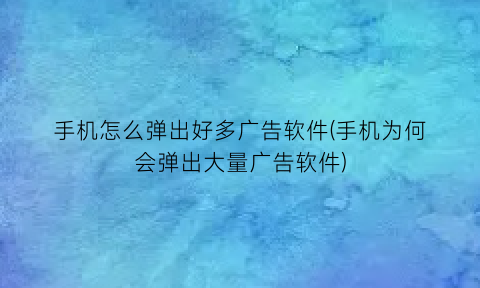 “手机怎么弹出好多广告软件(手机为何会弹出大量广告软件)