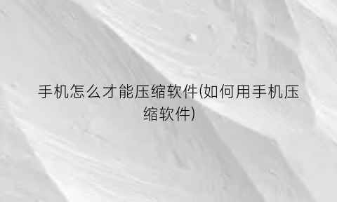 手机怎么才能压缩软件(如何用手机压缩软件)