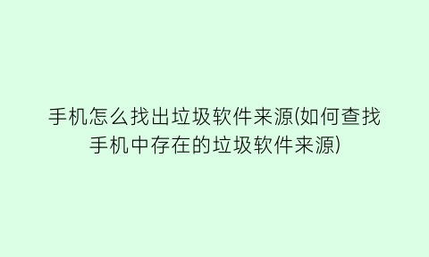 “手机怎么找出垃圾软件来源(如何查找手机中存在的垃圾软件来源)