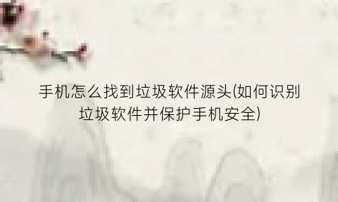 “手机怎么找到垃圾软件源头(如何识别垃圾软件并保护手机安全)