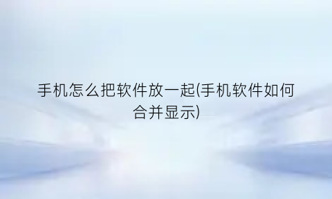“手机怎么把软件放一起(手机软件如何合并显示)