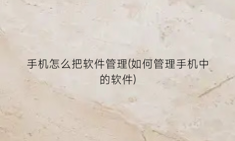 手机怎么把软件管理(如何管理手机中的软件)