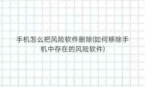 手机怎么把风险软件删除(如何移除手机中存在的风险软件)