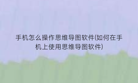 手机怎么操作思维导图软件(如何在手机上使用思维导图软件)