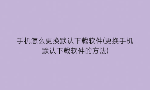 手机怎么更换默认下载软件(更换手机默认下载软件的方法)