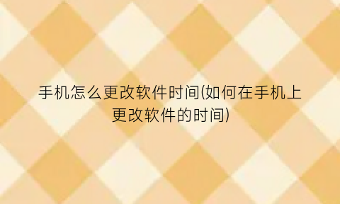 “手机怎么更改软件时间(如何在手机上更改软件的时间)