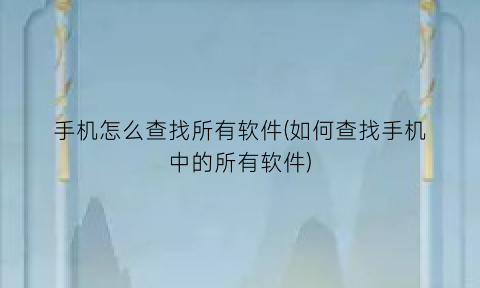 “手机怎么查找所有软件(如何查找手机中的所有软件)