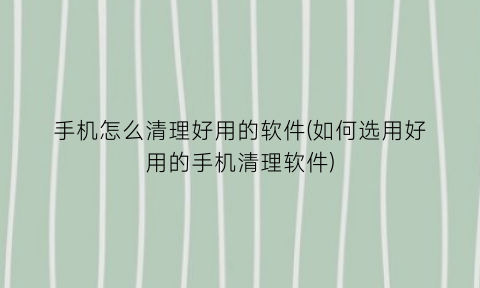 手机怎么清理好用的软件(如何选用好用的手机清理软件)