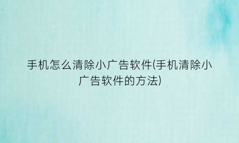 “手机怎么清除小广告软件(手机清除小广告软件的方法)
