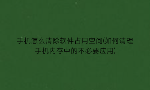 手机怎么清除软件占用空间(如何清理手机内存中的不必要应用)