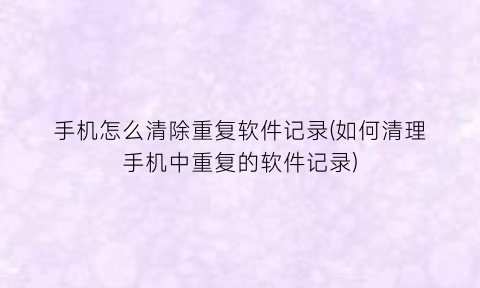 手机怎么清除重复软件记录(如何清理手机中重复的软件记录)