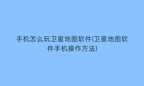 “手机怎么玩卫星地图软件(卫星地图软件手机操作方法)