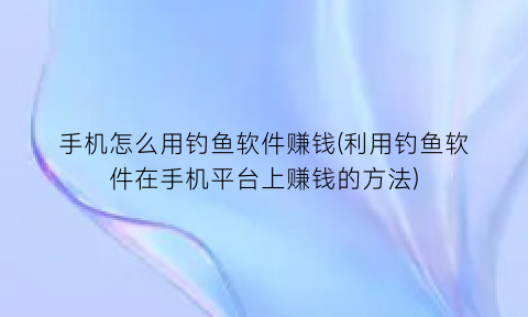 手机怎么用钓鱼软件赚钱(利用钓鱼软件在手机平台上赚钱的方法)