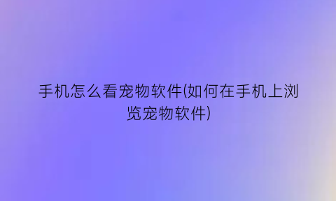 手机怎么看宠物软件(如何在手机上浏览宠物软件)