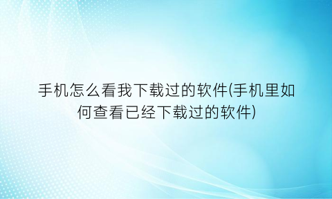 “手机怎么看我下载过的软件(手机里如何查看已经下载过的软件)