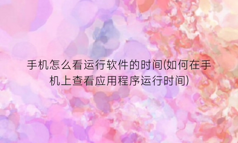 “手机怎么看运行软件的时间(如何在手机上查看应用程序运行时间)