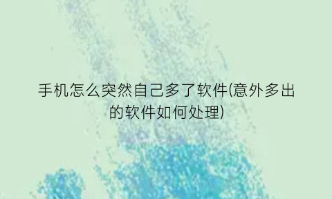 手机怎么突然自己多了软件(意外多出的软件如何处理)