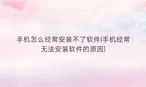 “手机怎么经常安装不了软件(手机经常无法安装软件的原因)
